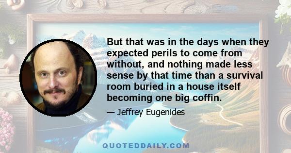 But that was in the days when they expected perils to come from without, and nothing made less sense by that time than a survival room buried in a house itself becoming one big coffin.