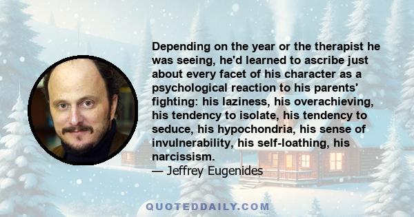 Depending on the year or the therapist he was seeing, he'd learned to ascribe just about every facet of his character as a psychological reaction to his parents' fighting: his laziness, his overachieving, his tendency