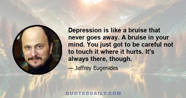 Depression is like a bruise that never goes away. A bruise in your mind. You just got to be careful not to touch it where it hurts. It's always there, though.