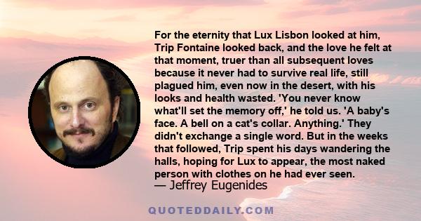 For the eternity that Lux Lisbon looked at him, Trip Fontaine looked back, and the love he felt at that moment, truer than all subsequent loves because it never had to survive real life, still plagued him, even now in