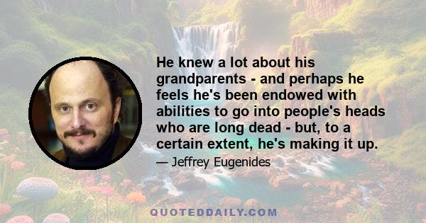 He knew a lot about his grandparents - and perhaps he feels he's been endowed with abilities to go into people's heads who are long dead - but, to a certain extent, he's making it up.