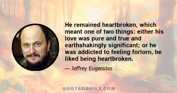 He remained heartbroken, which meant one of two things: either his love was pure and true and earthshakingly significant; or he was addicted to feeling forlorn, he liked being heartbroken.