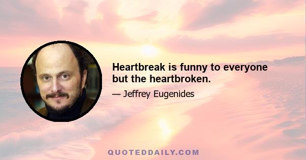 Heartbreak is funny to everyone but the heartbroken.