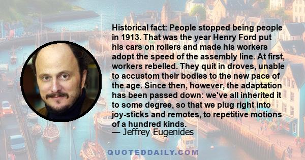 Historical fact: People stopped being people in 1913. That was the year Henry Ford put his cars on rollers and made his workers adopt the speed of the assembly line. At first, workers rebelled. They quit in droves,