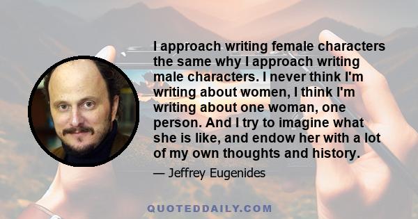 I approach writing female characters the same why I approach writing male characters. I never think I'm writing about women, I think I'm writing about one woman, one person. And I try to imagine what she is like, and