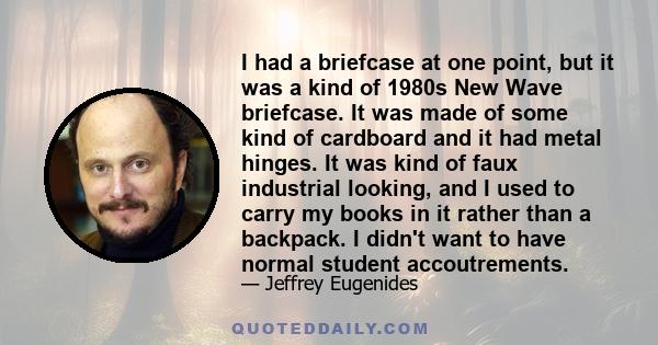 I had a briefcase at one point, but it was a kind of 1980s New Wave briefcase. It was made of some kind of cardboard and it had metal hinges. It was kind of faux industrial looking, and I used to carry my books in it