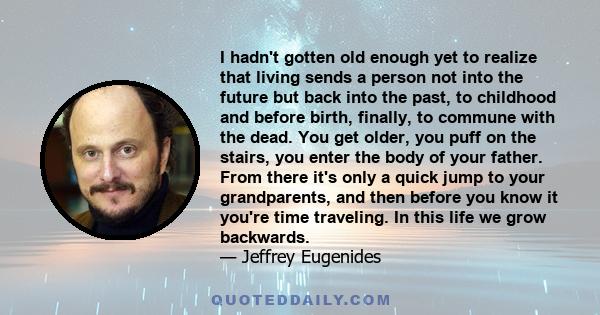 I hadn't gotten old enough yet to realize that living sends a person not into the future but back into the past, to childhood and before birth, finally, to commune with the dead. You get older, you puff on the stairs,