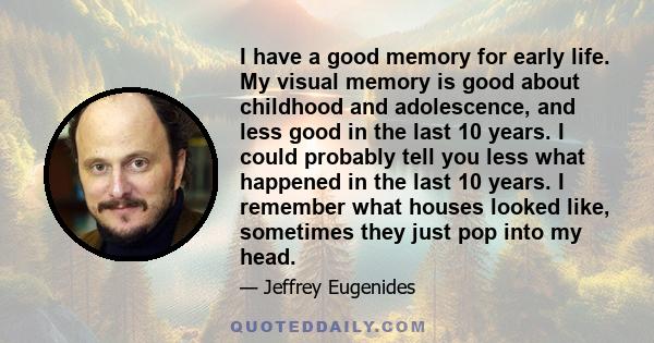 I have a good memory for early life. My visual memory is good about childhood and adolescence, and less good in the last 10 years. I could probably tell you less what happened in the last 10 years. I remember what