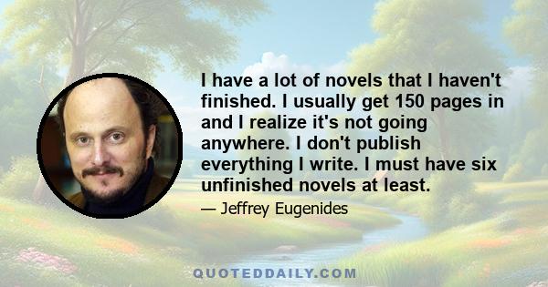 I have a lot of novels that I haven't finished. I usually get 150 pages in and I realize it's not going anywhere. I don't publish everything I write. I must have six unfinished novels at least.