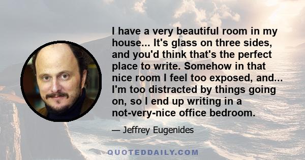 I have a very beautiful room in my house... It's glass on three sides, and you'd think that's the perfect place to write. Somehow in that nice room I feel too exposed, and... I'm too distracted by things going on, so I