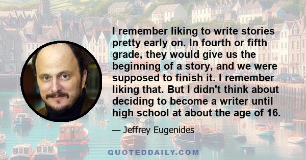 I remember liking to write stories pretty early on. In fourth or fifth grade, they would give us the beginning of a story, and we were supposed to finish it. I remember liking that. But I didn't think about deciding to