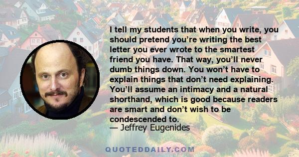 I tell my students that when you write, you should pretend you’re writing the best letter you ever wrote to the smartest friend you have. That way, you’ll never dumb things down. You won’t have to explain things that