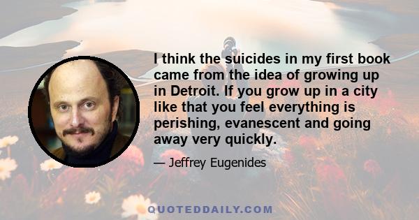 I think the suicides in my first book came from the idea of growing up in Detroit. If you grow up in a city like that you feel everything is perishing, evanescent and going away very quickly.