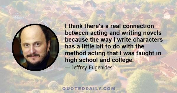 I think there's a real connection between acting and writing novels because the way I write characters has a little bit to do with the method acting that I was taught in high school and college.