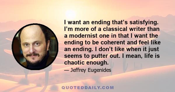 I want an ending that’s satisfying. I’m more of a classical writer than a modernist one in that I want the ending to be coherent and feel like an ending. I don’t like when it just seems to putter out. I mean, life is