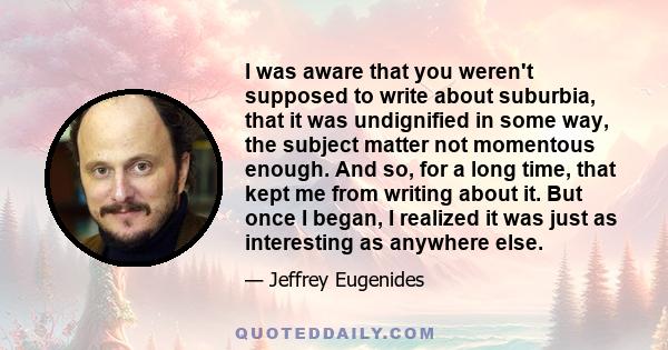 I was aware that you weren't supposed to write about suburbia, that it was undignified in some way, the subject matter not momentous enough. And so, for a long time, that kept me from writing about it. But once I began, 