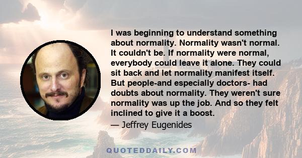 I was beginning to understand something about normality. Normality wasn't normal. It couldn't be. If normality were normal, everybody could leave it alone. They could sit back and let normality manifest itself. But