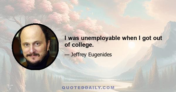 I was unemployable when I got out of college.