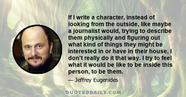 If I write a character, instead of looking from the outside, like maybe a journalist would, trying to describe them physically and figuring out what kind of things they might be interested in or have in their house, I