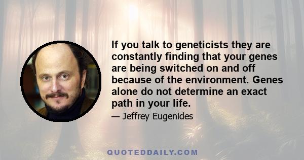 If you talk to geneticists they are constantly finding that your genes are being switched on and off because of the environment. Genes alone do not determine an exact path in your life.