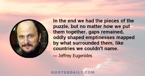 In the end we had the pieces of the puzzle, but no matter how we put them together, gaps remained, oddly shaped emptinesses mapped by what surrounded them, like countries we couldn't name.