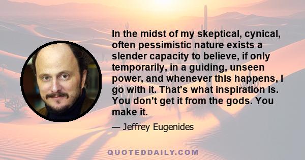 In the midst of my skeptical, cynical, often pessimistic nature exists a slender capacity to believe, if only temporarily, in a guiding, unseen power, and whenever this happens, I go with it. That's what inspiration is. 