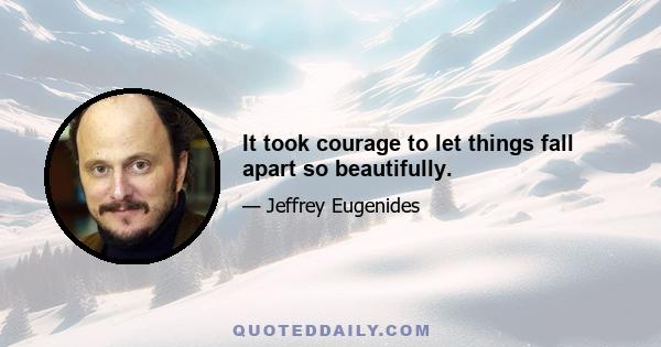 It took courage to let things fall apart so beautifully.