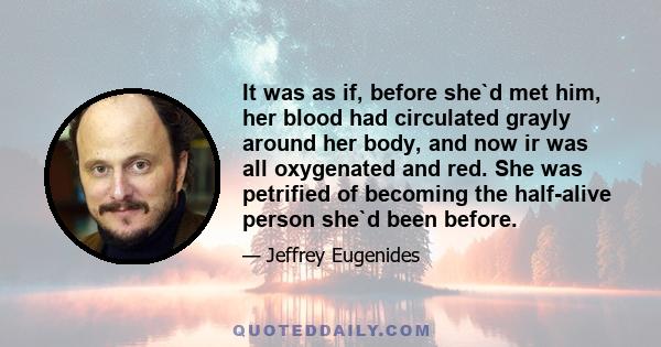 It was as if, before she`d met him, her blood had circulated grayly around her body, and now ir was all oxygenated and red. She was petrified of becoming the half-alive person she`d been before.