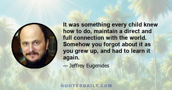 It was something every child knew how to do, maintain a direct and full connection with the world. Somehow you forgot about it as you grew up, and had to learn it again.