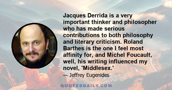 Jacques Derrida is a very important thinker and philosopher who has made serious contributions to both philosophy and literary criticism. Roland Barthes is the one I feel most affinity for, and Michel Foucault, well,