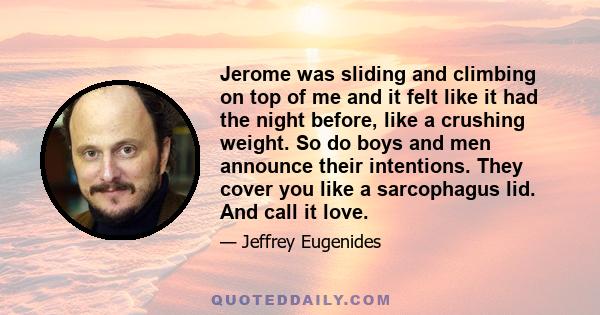 Jerome was sliding and climbing on top of me and it felt like it had the night before, like a crushing weight. So do boys and men announce their intentions. They cover you like a sarcophagus lid. And call it love.