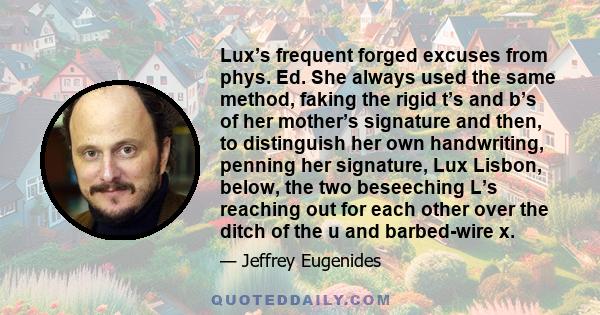 Lux’s frequent forged excuses from phys. Ed. She always used the same method, faking the rigid t’s and b’s of her mother’s signature and then, to distinguish her own handwriting, penning her signature, Lux Lisbon,