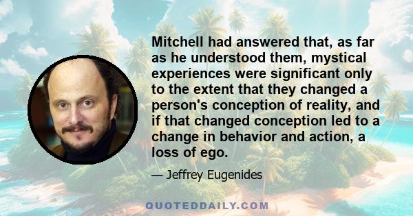 Mitchell had answered that, as far as he understood them, mystical experiences were significant only to the extent that they changed a person's conception of reality, and if that changed conception led to a change in