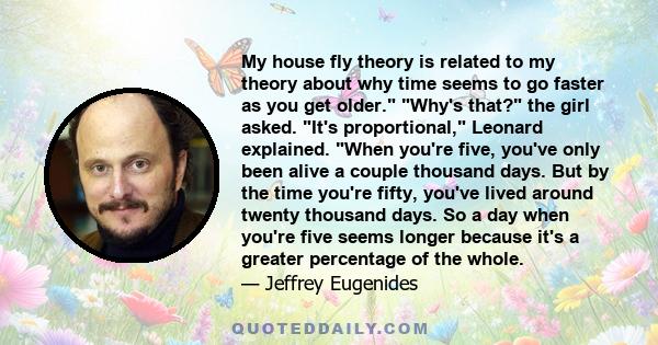 My house fly theory is related to my theory about why time seems to go faster as you get older. Why's that? the girl asked. It's proportional, Leonard explained. When you're five, you've only been alive a couple