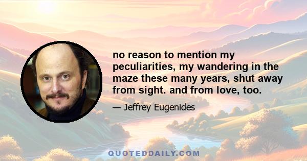 no reason to mention my peculiarities, my wandering in the maze these many years, shut away from sight. and from love, too.