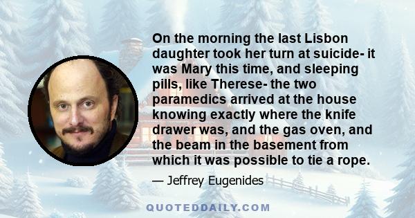 On the morning the last Lisbon daughter took her turn at suicide- it was Mary this time, and sleeping pills, like Therese- the two paramedics arrived at the house knowing exactly where the knife drawer was, and the gas