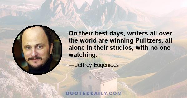 On their best days, writers all over the world are winning Pulitzers, all alone in their studios, with no one watching.