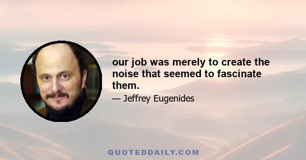 our job was merely to create the noise that seemed to fascinate them.