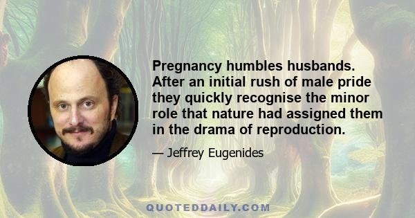 Pregnancy humbles husbands. After an initial rush of male pride they quickly recognise the minor role that nature had assigned them in the drama of reproduction.