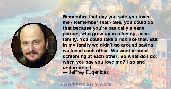 Remember that day you said you loved me? Remember that? See, you could do that because you're basically a sane person, who grew up in a loving, sane family. You could take a risk like that. But in my family we didn't go 