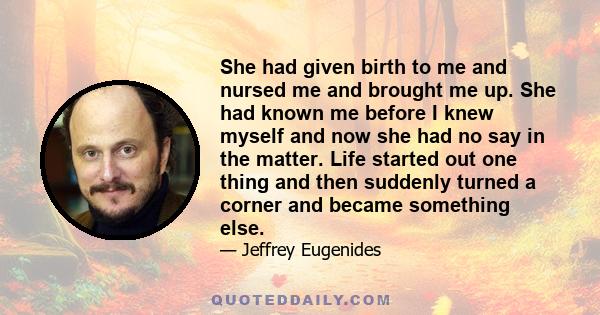 She had given birth to me and nursed me and brought me up. She had known me before I knew myself and now she had no say in the matter. Life started out one thing and then suddenly turned a corner and became something