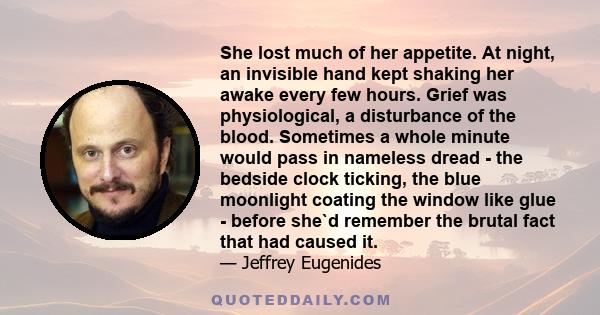 She lost much of her appetite. At night, an invisible hand kept shaking her awake every few hours. Grief was physiological, a disturbance of the blood. Sometimes a whole minute would pass in nameless dread - the bedside 