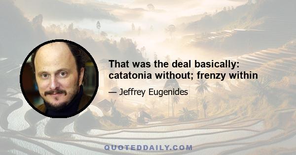 That was the deal basically: catatonia without; frenzy within