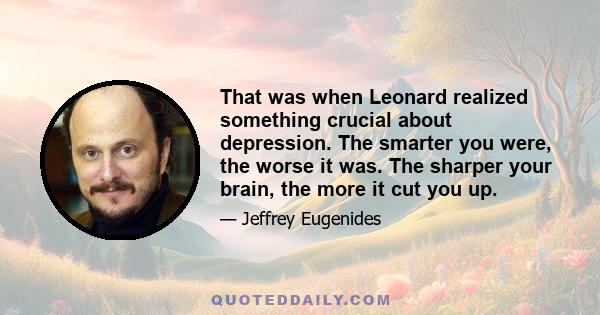 That was when Leonard realized something crucial about depression. The smarter you were, the worse it was. The sharper your brain, the more it cut you up.