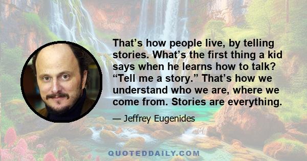 That’s how people live, by telling stories. What’s the first thing a kid says when he learns how to talk? “Tell me a story.” That’s how we understand who we are, where we come from. Stories are everything.