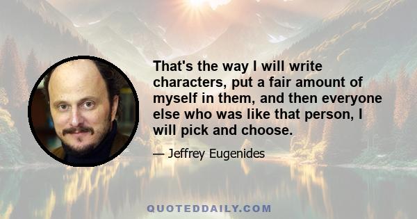 That's the way I will write characters, put a fair amount of myself in them, and then everyone else who was like that person, I will pick and choose.