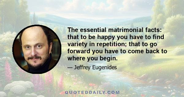 The essential matrimonial facts: that to be happy you have to find variety in repetition; that to go forward you have to come back to where you begin.