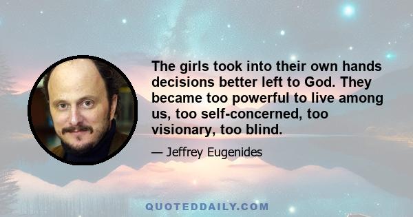 The girls took into their own hands decisions better left to God. They became too powerful to live among us, too self-concerned, too visionary, too blind.