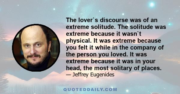 The lover`s discourse was of an extreme solitude. The solitude was extreme because it wasn`t physical. It was extreme because you felt it while in the company of the person you loved. It was extreme because it was in