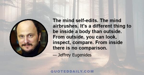 The mind self-edits. The mind airbrushes. It's a different thing to be inside a body than outside. From outside, you can look, inspect, compare. From inside there is no comparison.